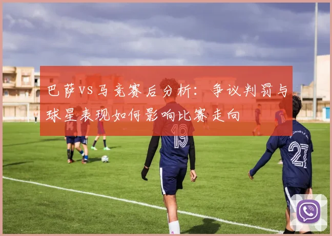 巴萨vs马竞赛后分析：争议判罚与球星表现如何影响比赛走向
