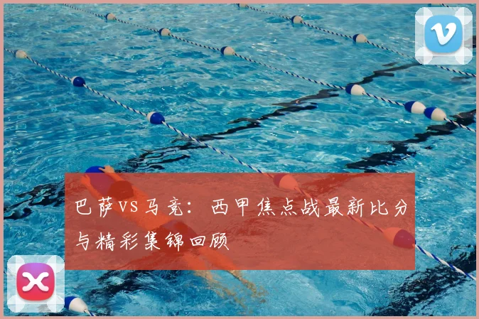 巴萨vs马竞：西甲焦点战最新比分与精彩集锦回顾