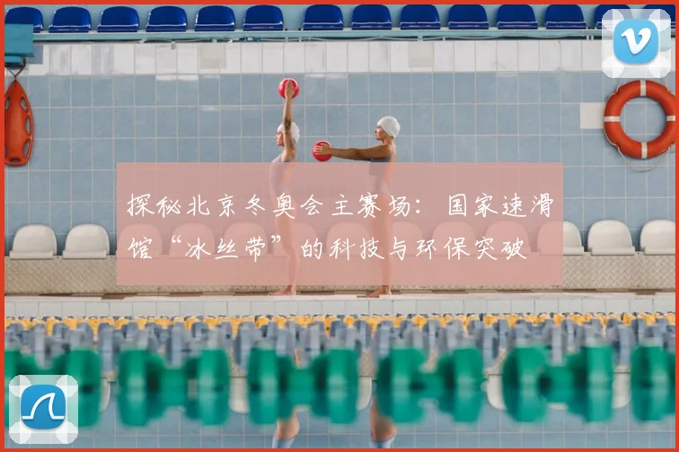 探秘北京冬奥会主赛场：国家速滑馆“冰丝带”的科技与环保突破